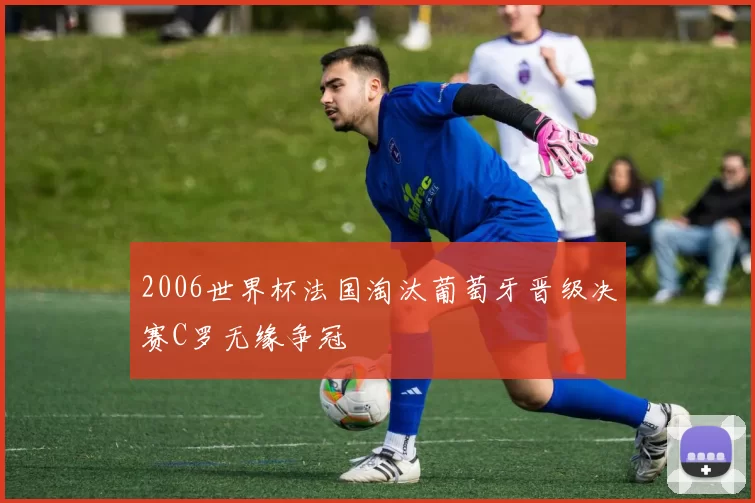 2006世界杯法国淘汰葡萄牙晋级决赛C罗无缘争冠