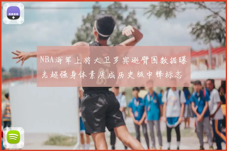 NBA海军上将大卫罗宾逊臂围数据曝光超强身体素质成历史级中锋标志