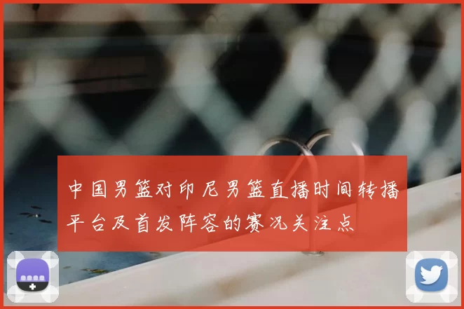 中国男篮对印尼男篮直播时间转播平台及首发阵容的赛况关注点