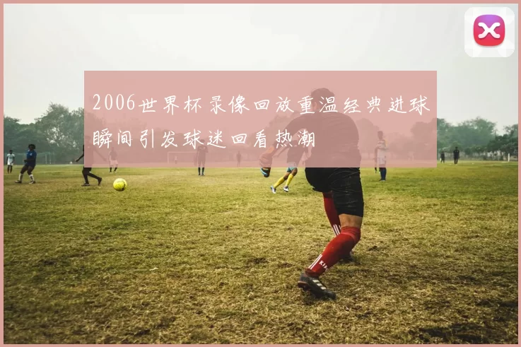 2006世界杯录像回放重温经典进球瞬间引发球迷回看热潮