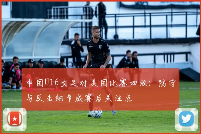 中国U16女足对美国比赛回放：防守与反击细节成赛后关注点