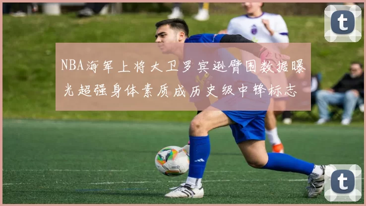 NBA海军上将大卫罗宾逊臂围数据曝光超强身体素质成历史级中锋标志