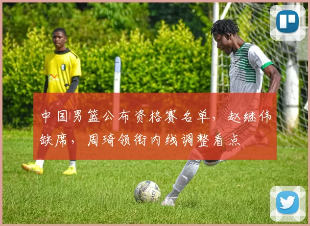 中国男篮公布资格赛名单，赵继伟缺席，周琦领衔内线调整看点