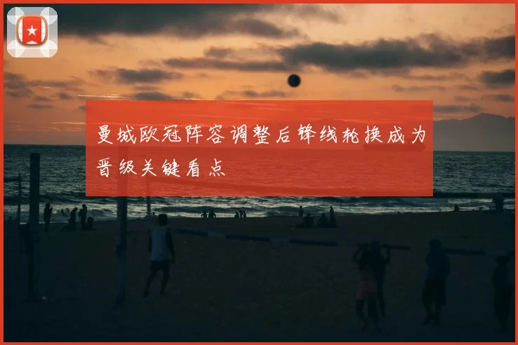 曼城欧冠阵容调整后锋线轮换成为晋级关键看点