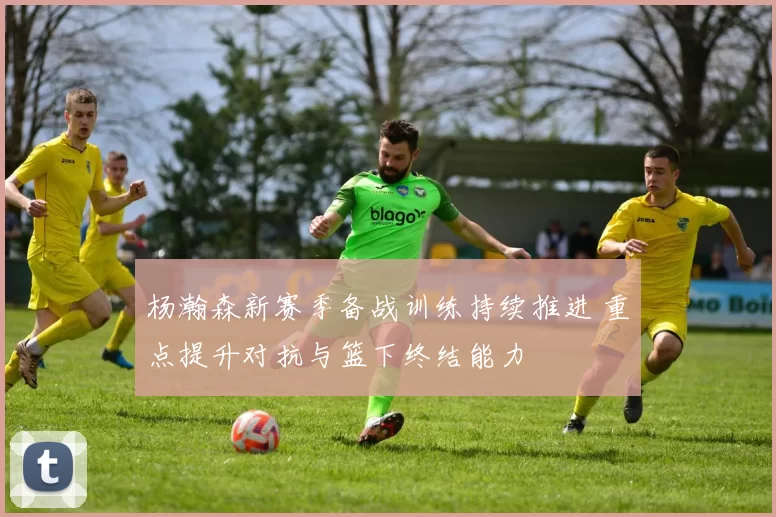 杨瀚森新赛季备战训练持续推进 重点提升对抗与篮下终结能力