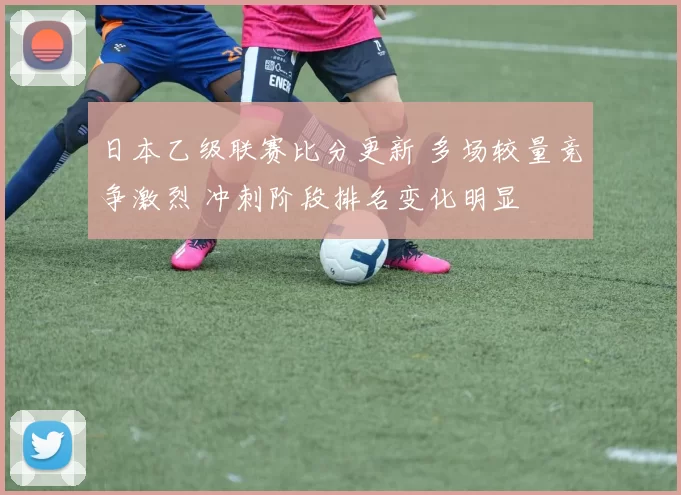 日本乙级联赛比分更新 多场较量竞争激烈 冲刺阶段排名变化明显