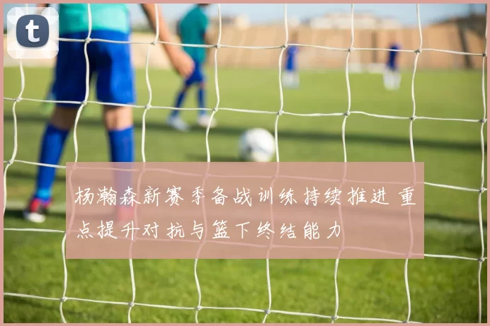 杨瀚森新赛季备战训练持续推进 重点提升对抗与篮下终结能力