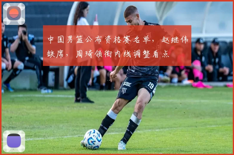 中国男篮公布资格赛名单，赵继伟缺席，周琦领衔内线调整看点