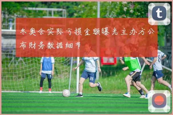 冬奥会实际亏损金额曝光主办方公布财务数据细节