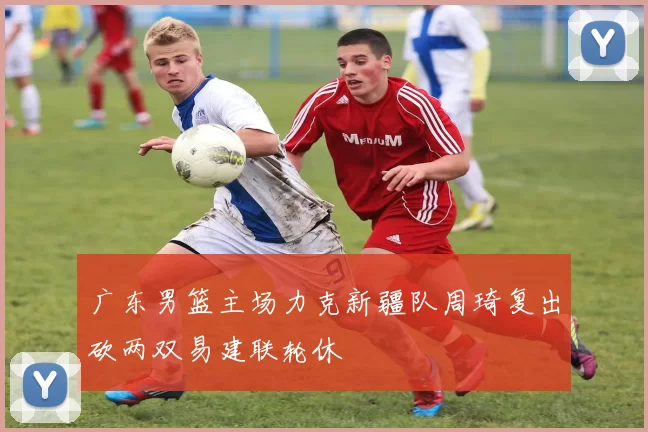 广东男篮主场力克新疆队周琦复出砍两双易建联轮休