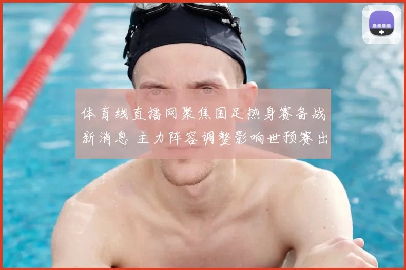 体育线直播网聚焦国足热身赛备战新消息 主力阵容调整影响世预赛出线前景