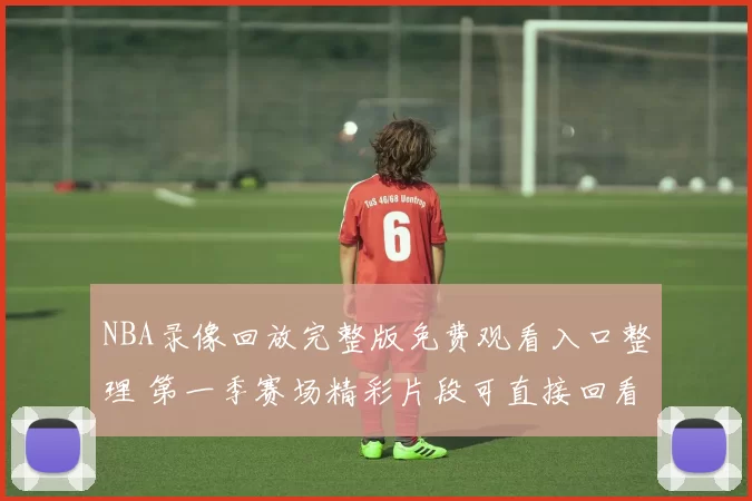 NBA录像回放完整版免费观看入口整理 第一季赛场精彩片段可直接回看