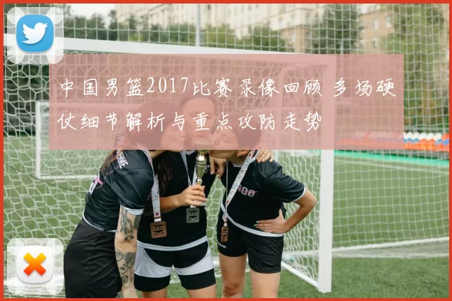 中国男篮2017比赛录像回顾 多场硬仗细节解析与重点攻防走势