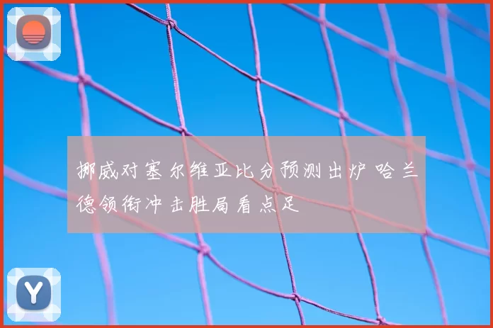 挪威对塞尔维亚比分预测出炉 哈兰德领衔冲击胜局看点足