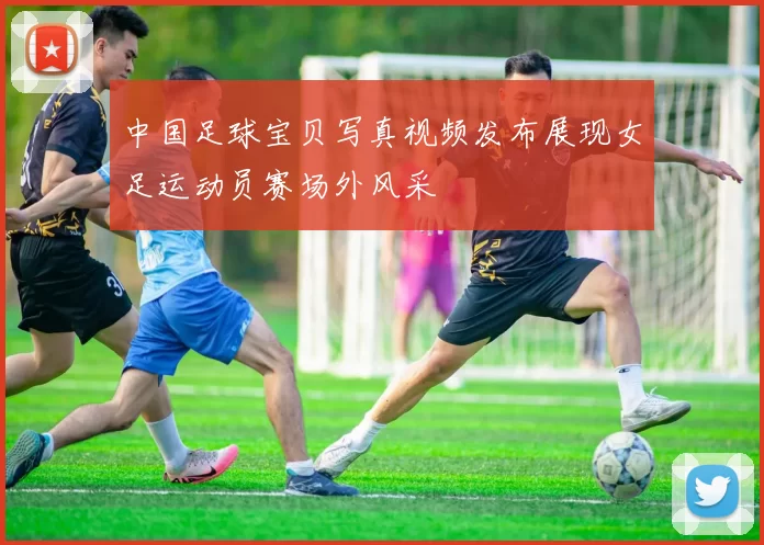 中国足球宝贝写真视频发布展现女足运动员赛场外风采