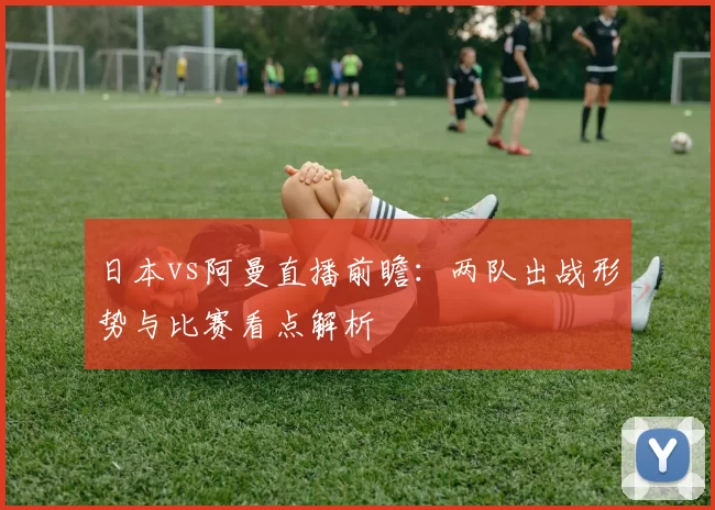 日本vs阿曼直播前瞻:两队出战形势与比赛看点解析
