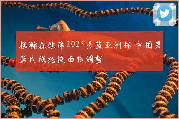 杨瀚森缺席2025男篮亚洲杯 中国男篮内线轮换面临调整