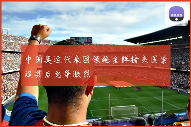 中国奥运代表团领跑金牌榜美国紧追其后竞争激烈