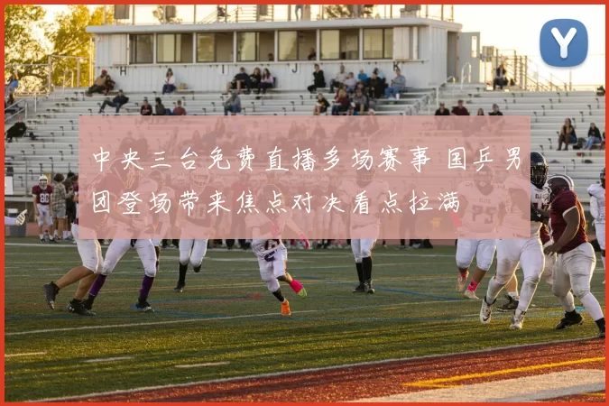 中央三台免费直播多场赛事 国乒男团登场带来焦点对决看点拉满