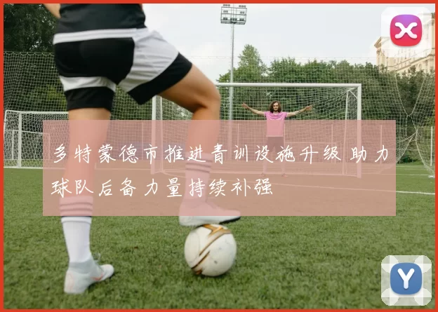 多特蒙德市推进青训设施升级 助力球队后备力量持续补强