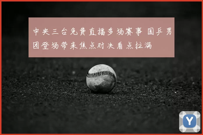 中央三台免费直播多场赛事 国乒男团登场带来焦点对决看点拉满