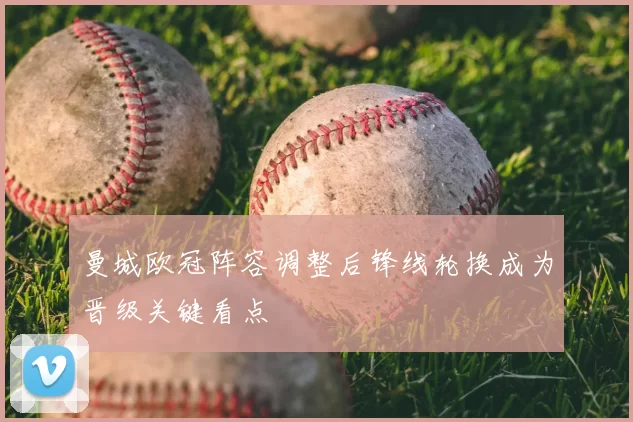曼城欧冠阵容调整后锋线轮换成为晋级关键看点