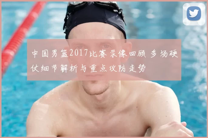 中国男篮2017比赛录像回顾 多场硬仗细节解析与重点攻防走势
