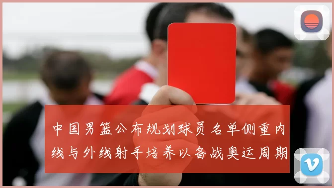 中国男篮公布规划球员名单侧重内线与外线射手培养以备战奥运周期