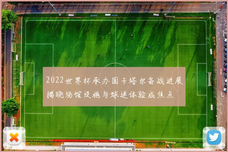 2022世界杯承办国卡塔尔备战进展揭晓场馆设施与球迷体验成焦点