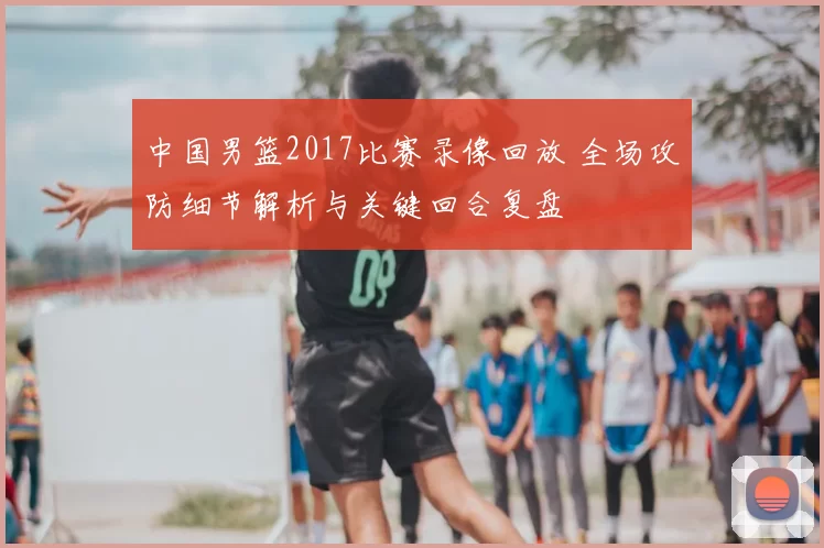 中国男篮2017比赛录像回放 全场攻防细节解析与关键回合复盘