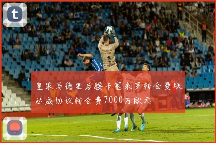 皇家马德里后腰卡塞米罗转会曼联达成协议转会费7000万欧元