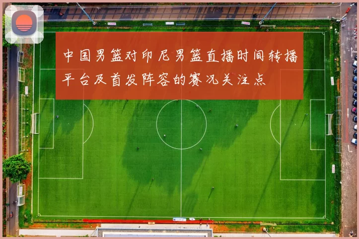 中国男篮对印尼男篮直播时间转播平台及首发阵容的赛况关注点