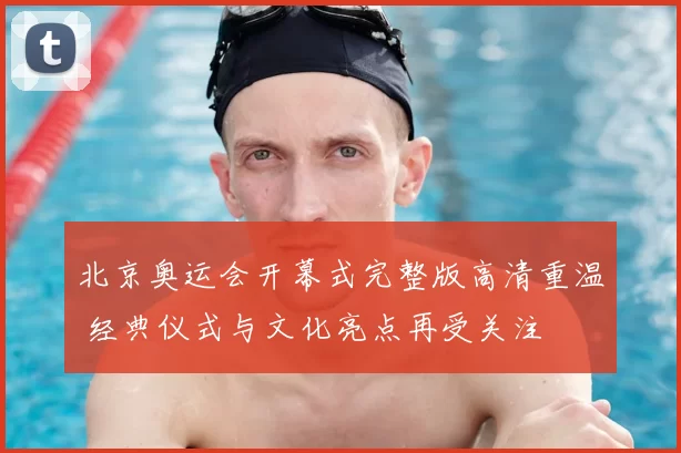 北京奥运会开幕式完整版高清重温 经典仪式与文化亮点再受关注