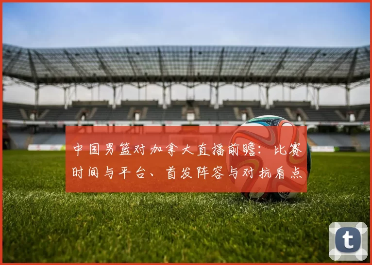 中国男篮对加拿大直播前瞻：比赛时间与平台、首发阵容与对抗看点