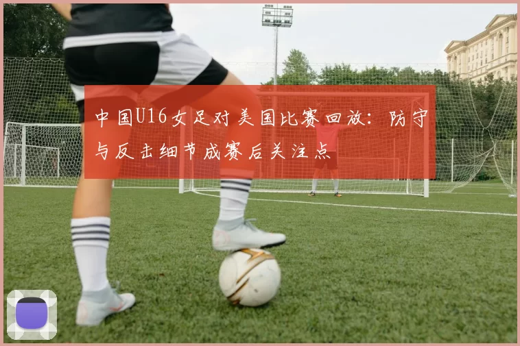 中国U16女足对美国比赛回放：防守与反击细节成赛后关注点