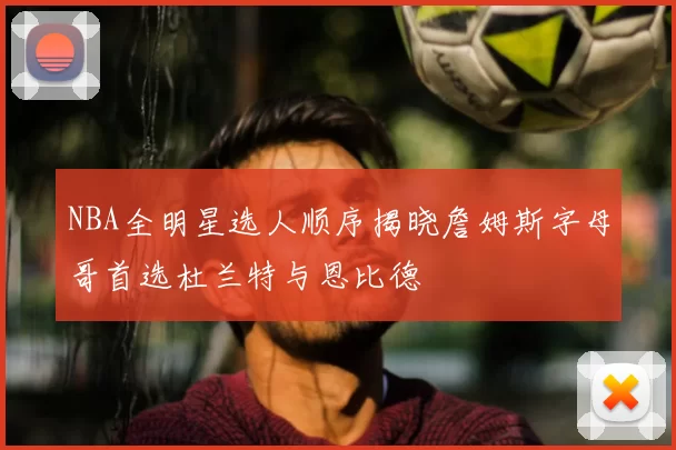 NBA全明星选人顺序揭晓詹姆斯字母哥首选杜兰特与恩比德