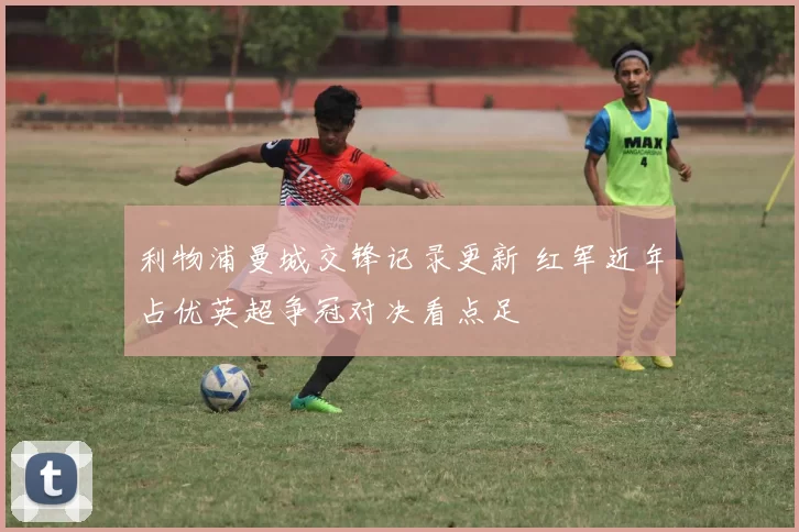 利物浦曼城交锋记录更新 红军近年占优英超争冠对决看点足