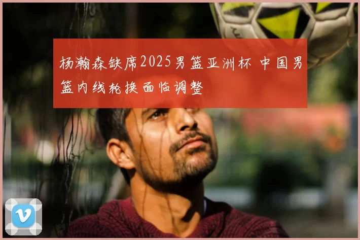 杨瀚森缺席2025男篮亚洲杯 中国男篮内线轮换面临调整